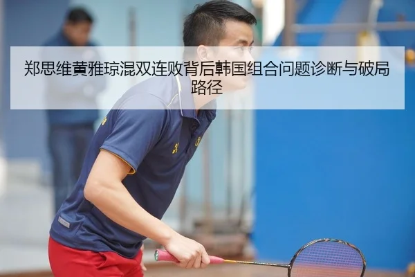 郑思维黄雅琼混双连败背后韩国组合问题诊断与破局路径