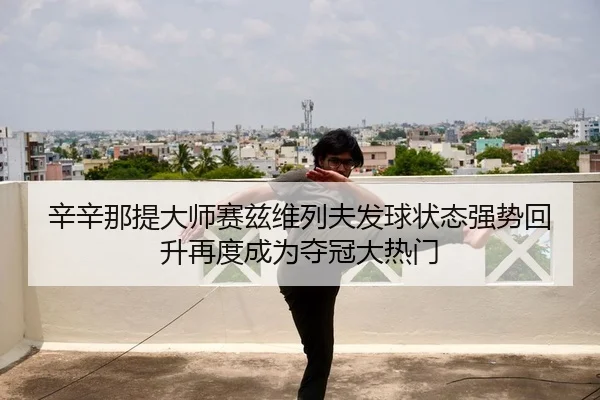 辛辛那提大师赛兹维列夫发球状态强势回升再度成为夺冠大热门